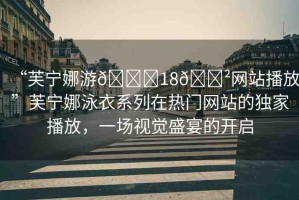 “芙寧娜游??18??網(wǎng)站播放”芙寧娜泳衣系列在熱門網(wǎng)站的獨(dú)家播放，一場視覺盛宴的開啟