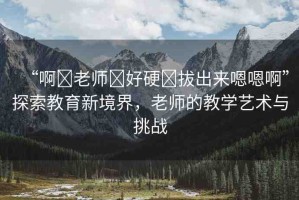 “啊?老師?好硬?拔出來嗯嗯啊”探索教育新境界，老師的教學(xué)藝術(shù)與挑戰(zhàn)