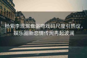 楊紫李現(xiàn)鴛鴦浴吻戲碼尺度引熱議，娛樂圈新戀情傳聞再起波瀾