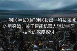 “啊?學(xué)長?好硬?拔出”科技領(lǐng)域的新突破，關(guān)于智能機(jī)器人輔助學(xué)習(xí)技術(shù)的深度探討