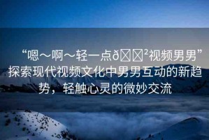 “嗯～啊～輕一點(diǎn)??視頻男男”探索現(xiàn)代視頻文化中男男互動(dòng)的新趨勢(shì)，輕觸心靈的微妙交流
