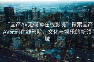 “國(guó)產(chǎn)AV無碼秘在線影院”探索國(guó)產(chǎn)AV無碼在線影院，文化與娛樂的新領(lǐng)域