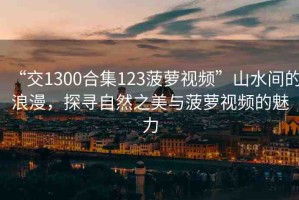 “交1300合集123菠蘿視頻”山水間的浪漫，探尋自然之美與菠蘿視頻的魅力