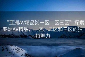 “亞洲AV精品?一區(qū)二區(qū)三區(qū)”探索亞洲AV精品，一區(qū)、二區(qū)和三區(qū)的獨(dú)特魅力