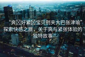“爽?好緊?寶貝別夾大巴張津瑜”探索快感之旅，關(guān)于爽與緊張?bào)w驗(yàn)的獨(dú)特故事