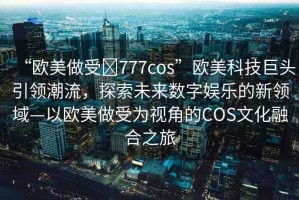 “歐美做受?777cos”歐美科技巨頭引領潮流，探索未來數字娛樂的新領域—以歐美做受為視角的COS文化融合之旅