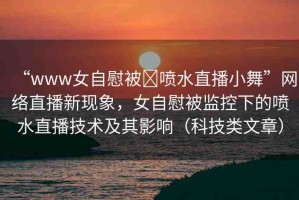“www女自慰被?噴水直播小舞”網(wǎng)絡(luò)直播新現(xiàn)象，女自慰被監(jiān)控下的噴水直播技術(shù)及其影響（科技類文章）