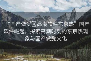 “國產(chǎn)做受?高潮軟件東京熱”國產(chǎn)軟件崛起，探索高潮時刻的東京熱現(xiàn)象與國產(chǎn)做受文化