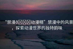“禁漫??動漫精”禁漫中的風(fēng)景，探索動漫世界的獨(dú)特韻味
