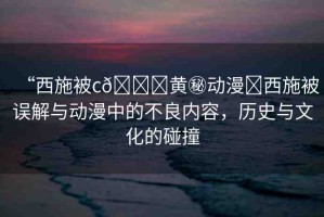 “西施被c??黃秘動(dòng)漫?西施被誤解與動(dòng)漫中的不良內(nèi)容，歷史與文化的碰撞