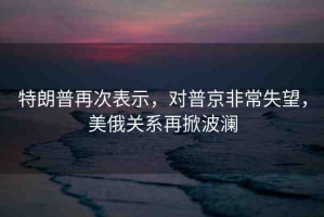 特朗普再次表示，對普京非常失望，美俄關(guān)系再掀波瀾