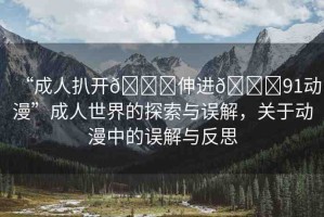 “成人扒開??伸進??91動漫”成人世界的探索與誤解，關(guān)于動漫中的誤解與反思