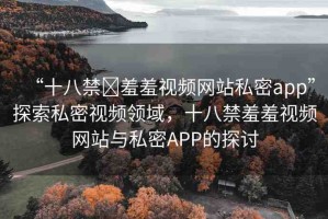 “十八禁?羞羞視頻網(wǎng)站私密app”探索私密視頻領(lǐng)域，十八禁羞羞視頻網(wǎng)站與私密APP的探討