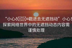 “小心??戳進去無遮擋動”小心！探索網(wǎng)絡(luò)世界中的無遮擋動態(tài)內(nèi)容需謹慎處理