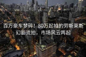 百萬豪車夢碎！80萬起拍的勞斯萊斯幻影流拍，市場風云再起
