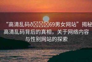 “高清亂碼??69男女網(wǎng)站”揭秘高清亂碼背后的真相，關(guān)于網(wǎng)絡(luò)內(nèi)容與性別網(wǎng)站的探索