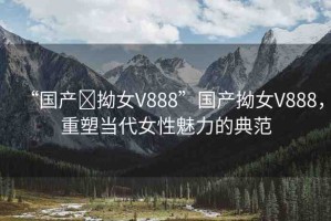 “國產(chǎn)?拗女V888”國產(chǎn)拗女V888，重塑當(dāng)代女性魅力的典范