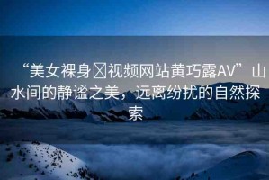 “美女裸身?視頻網(wǎng)站黃巧露AV”山水間的靜謐之美，遠(yuǎn)離紛擾的自然探索