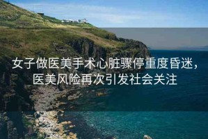 女子做醫(yī)美手術(shù)心臟驟停重度昏迷，醫(yī)美風(fēng)險(xiǎn)再次引發(fā)社會(huì)關(guān)注