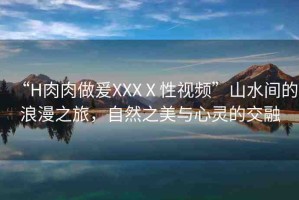 “H肉肉做爰XXXⅩ性視頻”山水間的浪漫之旅，自然之美與心靈的交融