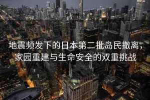 地震頻發(fā)下的日本第二批島民撤離，家園重建與生命安全的雙重挑戰(zhàn)