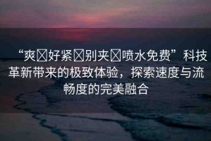 “爽?好緊?別夾?噴水免費(fèi)”科技革新帶來的極致體驗(yàn)，探索速度與流暢度的完美融合