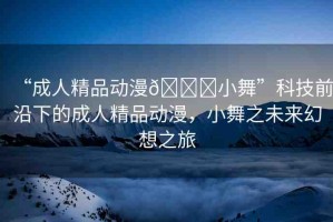 “成人精品動(dòng)漫??小舞”科技前沿下的成人精品動(dòng)漫，小舞之未來幻想之旅