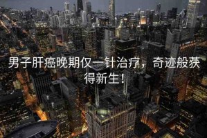 男子肝癌晚期僅一針治療，奇跡般獲得新生！