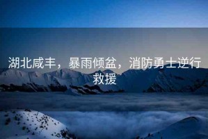 湖北咸豐，暴雨傾盆，消防勇士逆行救援