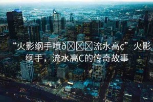 “火影綱手噴??流水高c”火影綱手，流水高C的傳奇故事