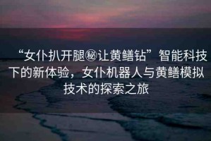 “女仆扒開腿秘讓黃鱔鉆”智能科技下的新體驗(yàn)，女仆機(jī)器人與黃鱔模擬技術(shù)的探索之旅