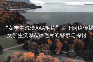 “女學(xué)生洗澡AAA毛片”關(guān)于網(wǎng)絡(luò)傳播女學(xué)生洗澡AAA毛片的警示與探討