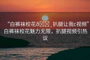 “白褲襪?；??扒腿讓我c視頻”白褲襪校花魅力無限，扒腿視頻引熱議