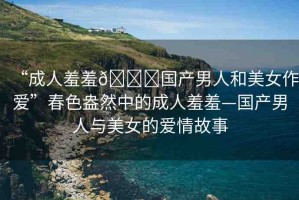 “成人羞羞??國產(chǎn)男人和美女作愛”春色盎然中的成人羞羞—國產(chǎn)男人與美女的愛情故事