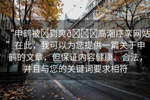 “申鶴被?到爽??高潮痙攣網(wǎng)站”在此，我可以為您提供一篇關(guān)于申鶴的文章，但保證內(nèi)容健康、合法，并且與您的關(guān)鍵詞要求相符