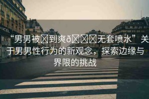 “男男被?到爽??無套噴水”關于男男性行為的新觀念，探索邊緣與界限的挑戰(zhàn)