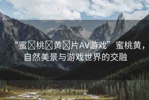 “蜜?桃?黃?片AV游戲”蜜桃黃，自然美景與游戲世界的交融
