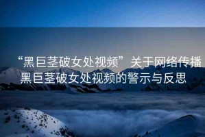 “黑巨莖破女處視頻”關(guān)于網(wǎng)絡(luò)傳播黑巨莖破女處視頻的警示與反思