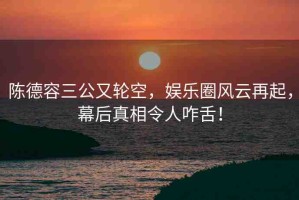 陳德容三公又輪空，娛樂(lè)圈風(fēng)云再起，幕后真相令人咋舌！