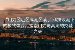 “用力?哦?高潮?噴了!科技浪潮下的極致體驗(yàn)，探索用力與高潮的交融之美
