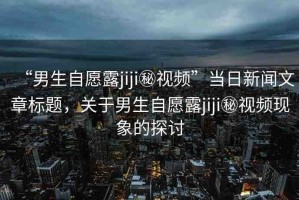 “男生自愿露jiji秘視頻”當(dāng)日新聞文章標(biāo)題，關(guān)于男生自愿露jiji秘視頻現(xiàn)象的探討