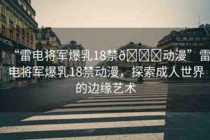 “雷電將軍爆乳18禁??動(dòng)漫”雷電將軍爆乳18禁動(dòng)漫，探索成人世界的邊緣藝術(shù)
