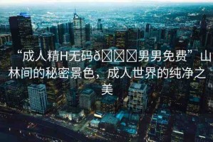 “成人精H無碼??男男免費(fèi)”山林間的秘密景色，成人世界的純凈之美
