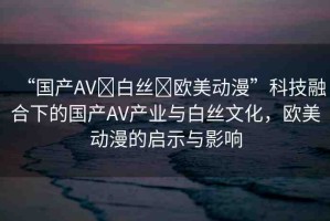 “國產(chǎn)AV?白絲?歐美動漫”科技融合下的國產(chǎn)AV產(chǎn)業(yè)與白絲文化，歐美動漫的啟示與影響