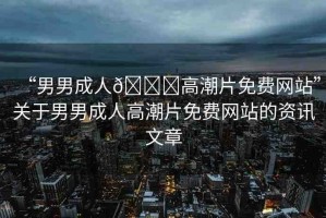 “男男成人??高潮片免費網(wǎng)站”關(guān)于男男成人高潮片免費網(wǎng)站的資訊文章