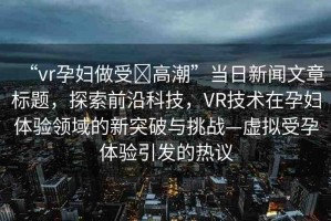 “vr孕婦做受?高潮”當(dāng)日新聞文章標(biāo)題，探索前沿科技，VR技術(shù)在孕婦體驗領(lǐng)域的新突破與挑戰(zhàn)—虛擬受孕體驗引發(fā)的熱議