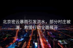 北京密云暴雨引發(fā)洪水，部分村莊被淹，救援行動(dòng)全面展開