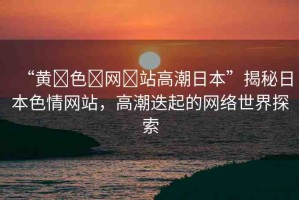 “黃?色?網(wǎng)?站高潮日本”揭秘日本色情網(wǎng)站，高潮迭起的網(wǎng)絡(luò)世界探索