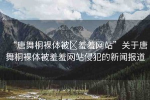 “唐舞桐裸體被?羞羞網(wǎng)站”關(guān)于唐舞桐裸體被羞羞網(wǎng)站侵犯的新聞報(bào)道