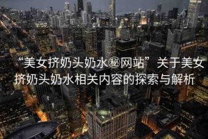 “美女?dāng)D奶頭奶水秘網(wǎng)站”關(guān)于美女?dāng)D奶頭奶水相關(guān)內(nèi)容的探索與解析